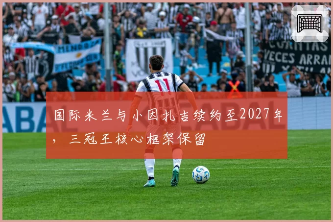 国际米兰与小因扎吉续约至2027年，三冠王核心框架保留