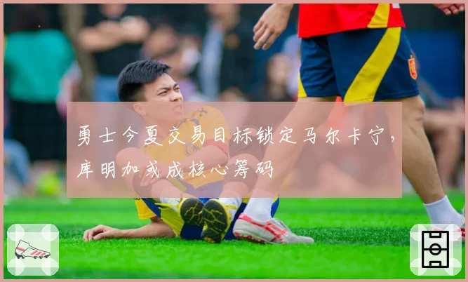 勇士今夏交易目标锁定马尔卡宁,库明加或成核心筹码