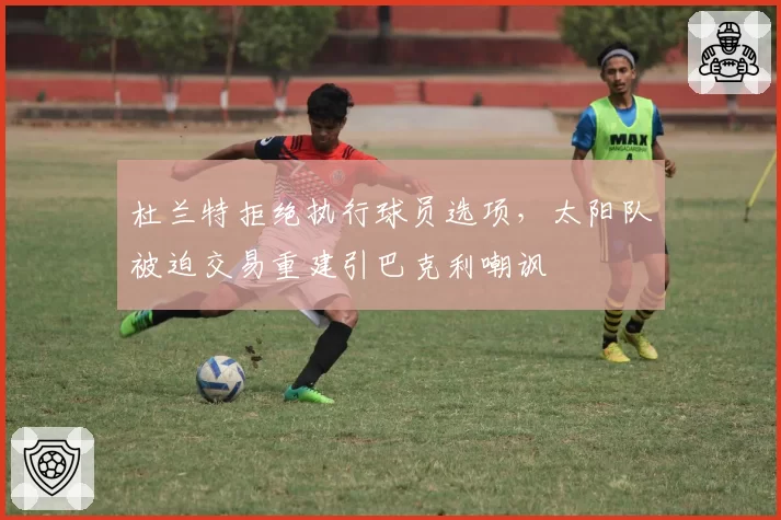 杜兰特拒绝执行球员选项，太阳队被迫交易重建引巴克利嘲讽