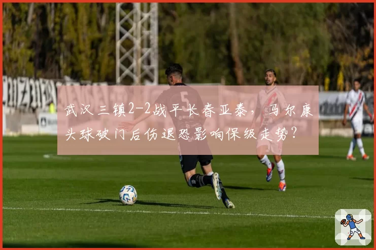 武汉三镇2-2战平长春亚泰,马尔康头球破门后伤退恐影响保级走势?