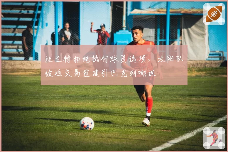 杜兰特拒绝执行球员选项,太阳队被迫交易重建引巴克利嘲讽
