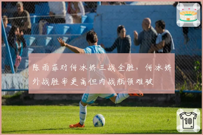 陈雨菲对何冰娇三战全胜,何冰娇外战胜率更高但内战瓶颈难破