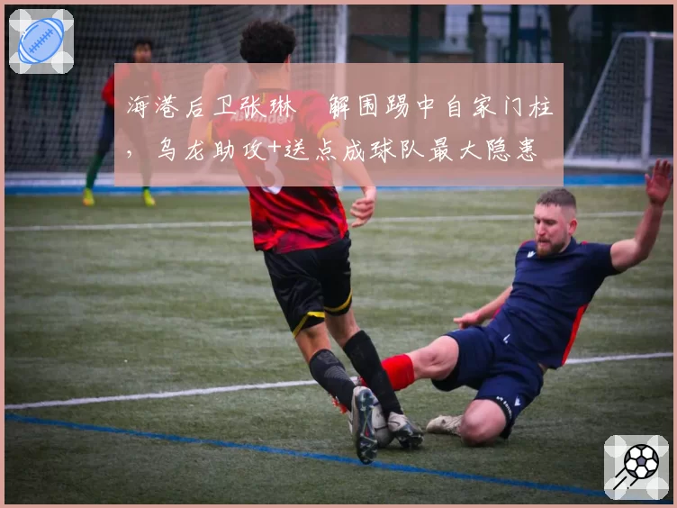 海港后卫张琳芃解围踢中自家门柱，乌龙助攻+送点成球队最大隐患