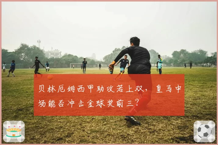 贝林厄姆西甲助攻若上双，皇马中场能否冲击金球奖前三？
