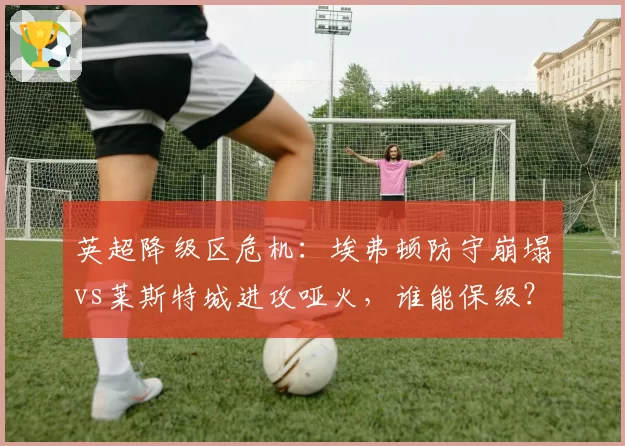 英超降级区危机：埃弗顿防守崩塌vs莱斯特城进攻哑火，谁能保级？