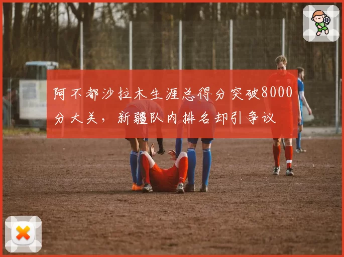 阿不都沙拉木生涯总得分突破8000分大关，新疆队内排名却引争议