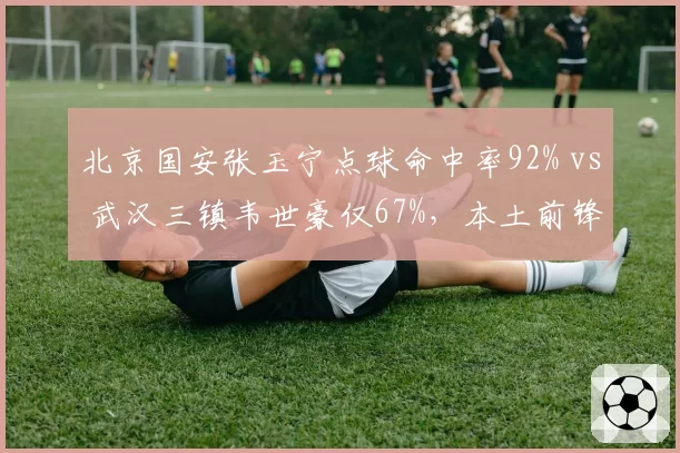 北京国安张玉宁点球命中率92% vs 武汉三镇韦世豪仅67%,本土前锋心理素质对比明显