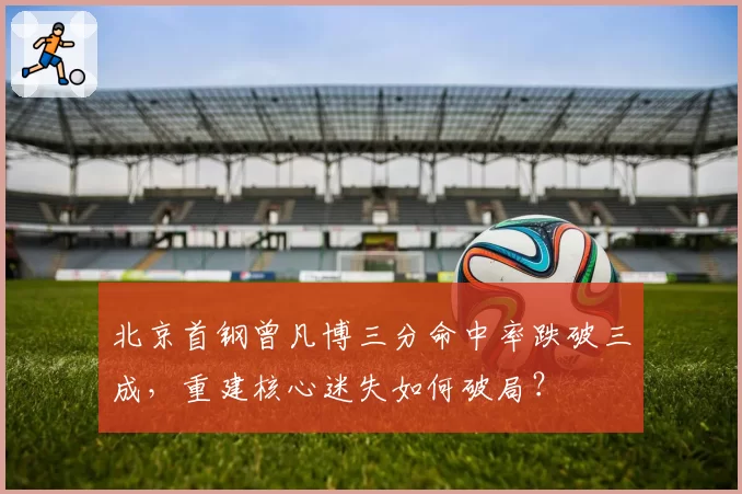 北京首钢曾凡博三分命中率跌破三成,重建核心迷失如何破局?