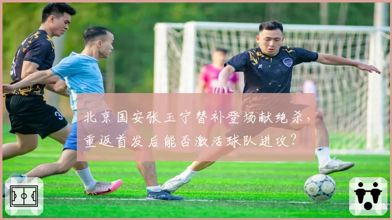 北京国安张玉宁替补登场献绝杀,重返首发后能否激活球队进攻?
