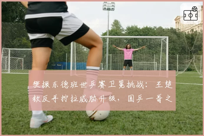 樊振东德班世乒赛卫冕挑战：王楚钦反手拧拉威胁升级，国乒一哥之争白热化