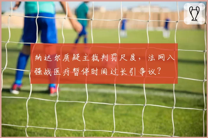 纳达尔质疑主裁判罚尺度,法网八强战医疗暂停时间过长引争议?