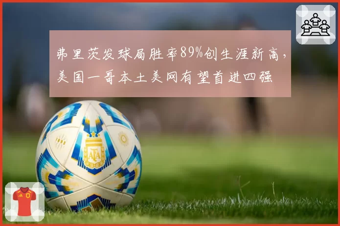 弗里茨发球局胜率89%创生涯新高,美国一哥本土美网有望首进四强