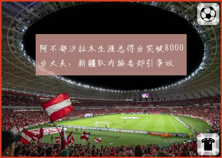 阿不都沙拉木生涯总得分突破8000分大关，新疆队内排名却引争议