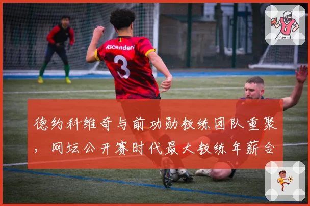 德约科维奇与前功勋教练团队重聚，网坛公开赛时代最大教练年薪合同敲定