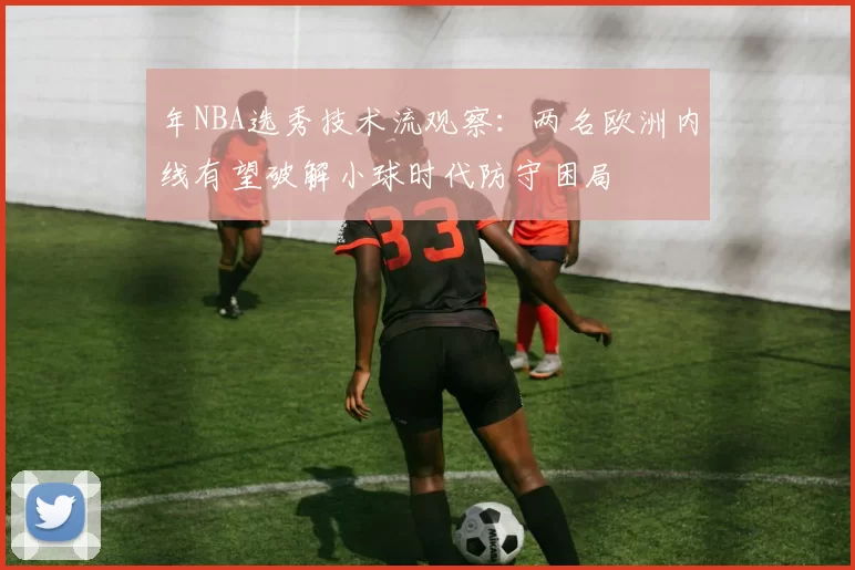 年NBA选秀技术流观察:两名欧洲内线有望破解小球时代防守困局
