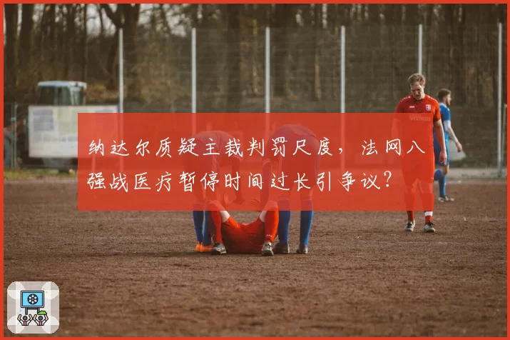 纳达尔质疑主裁判罚尺度，法网八强战医疗暂停时间过长引争议？