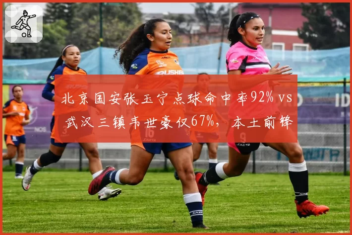 北京国安张玉宁点球命中率92% vs 武汉三镇韦世豪仅67%,本土前锋心理素质对比明显