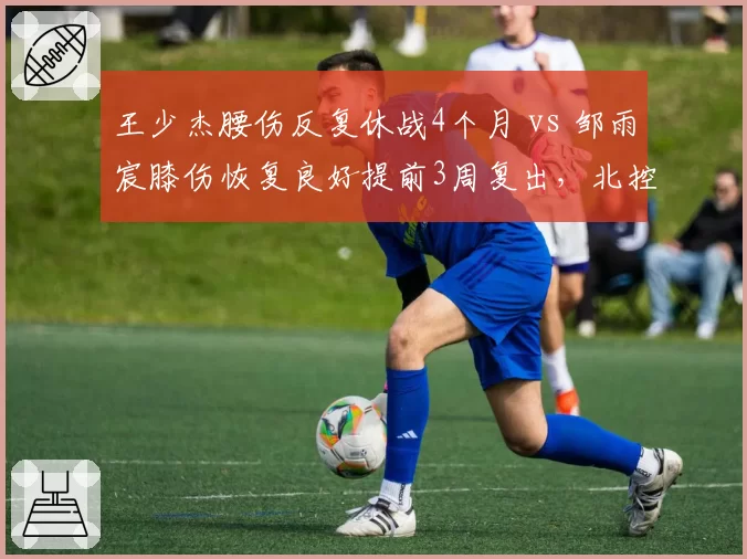 王少杰腰伤反复休战4个月 vs 邹雨宸膝伤恢复良好提前3周复出，北控内线伤病命运两极