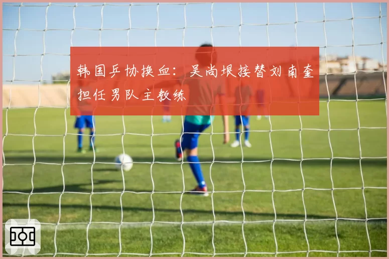 韩国乒协换血：吴尚垠接替刘南奎担任男队主教练