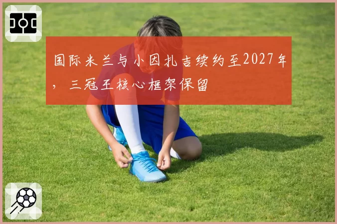 国际米兰与小因扎吉续约至2027年,三冠王核心框架保留