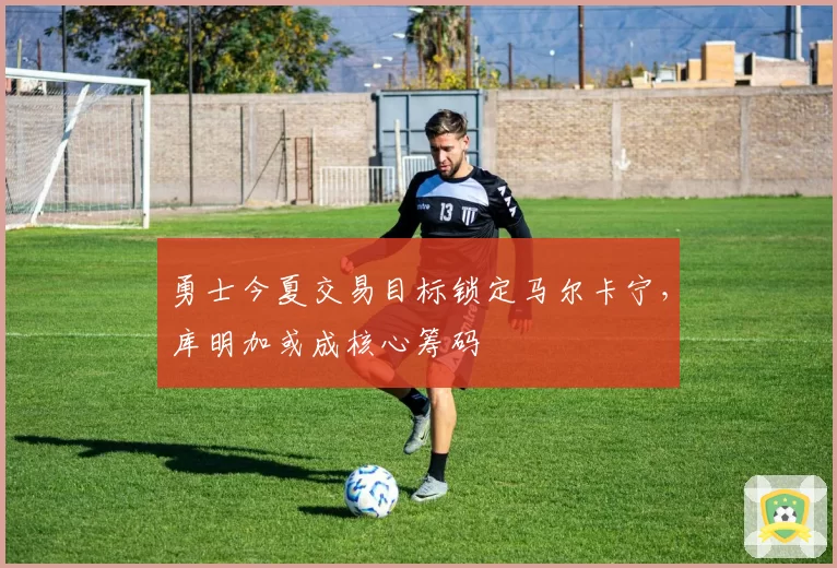 勇士今夏交易目标锁定马尔卡宁，库明加或成核心筹码