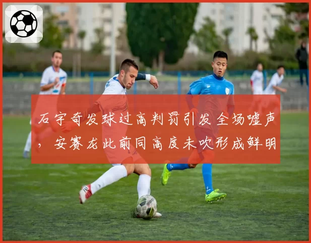 石宇奇发球过高判罚引发全场嘘声，安赛龙此前同高度未吹形成鲜明对比