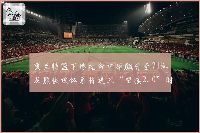 莫兰特篮下终结命中率飙升至71%,灰熊快攻体系将进入“空接2.0”时代