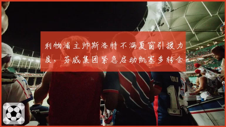 利物浦主帅斯洛特不满夏窗引援力度,芬威集团紧急启动凯塞多转会谈判救火__br_