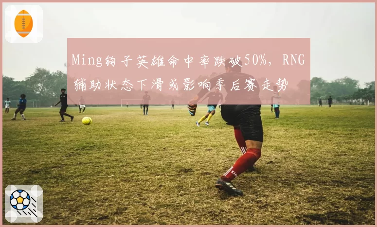 Ming钩子英雄命中率跌破50%，RNG辅助状态下滑或影响季后赛走势