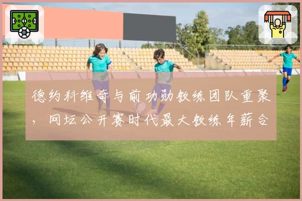 德约科维奇与前功勋教练团队重聚,网坛公开赛时代最大教练年薪合同敲定