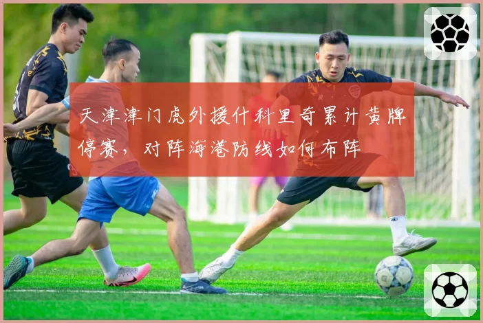 天津津门虎外援什科里奇累计黄牌停赛,对阵海港防线如何布阵