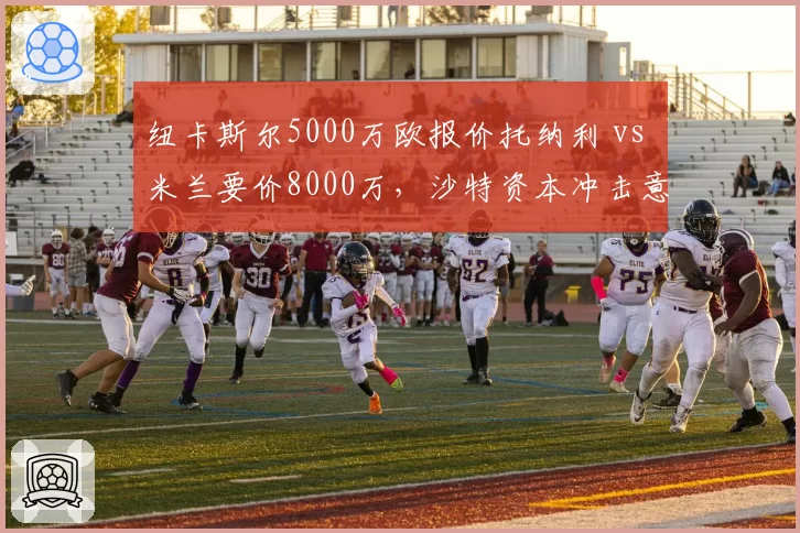 纽卡斯尔5000万欧报价托纳利 vs 米兰要价8000万，沙特资本冲击意甲核心