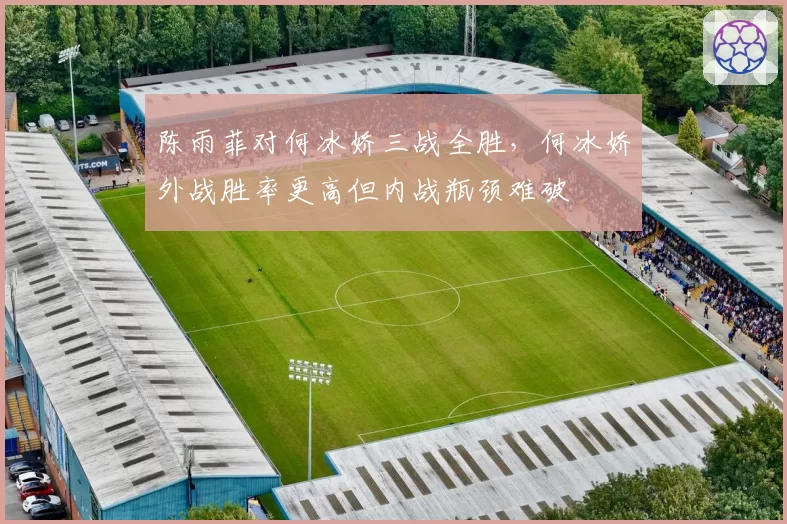 陈雨菲对何冰娇三战全胜，何冰娇外战胜率更高但内战瓶颈难破