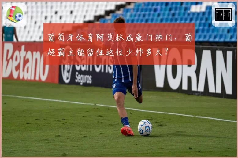 葡萄牙体育阿莫林成豪门热门，葡超霸主能留住这位少帅多久？