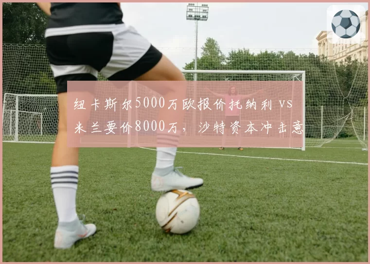 纽卡斯尔5000万欧报价托纳利 vs 米兰要价8000万,沙特资本冲击意甲核心
