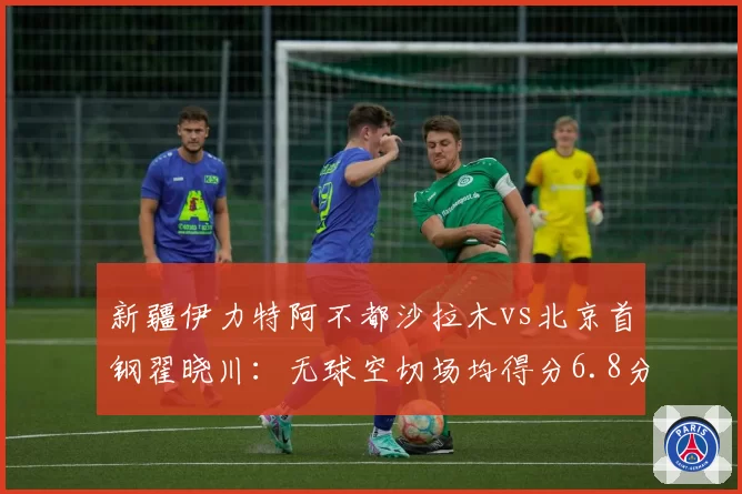 新疆伊力特阿不都沙拉木vs北京首钢翟晓川:无球空切场均得分6.8分与5.2分对比