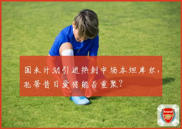 国米计划引进热刺中场本坦库尔，孔蒂昔日爱将能否重聚？