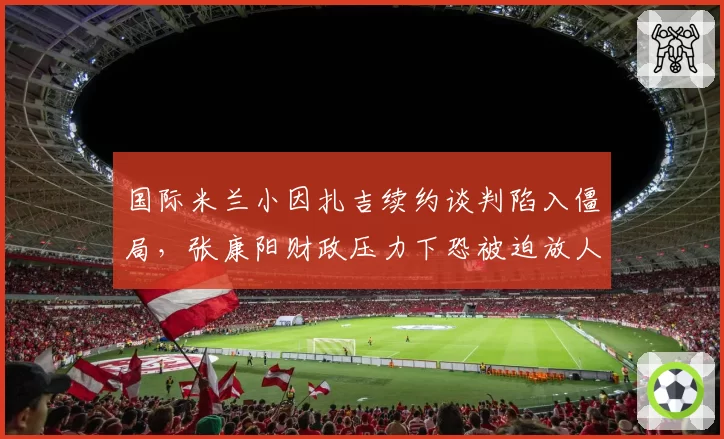 国际米兰小因扎吉续约谈判陷入僵局,张康阳财政压力下恐被迫放人