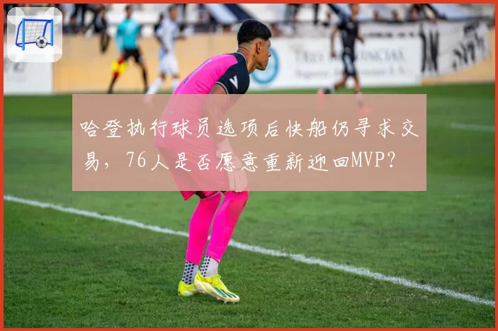 哈登执行球员选项后快船仍寻求交易,76人是否愿意重新迎回MVP?