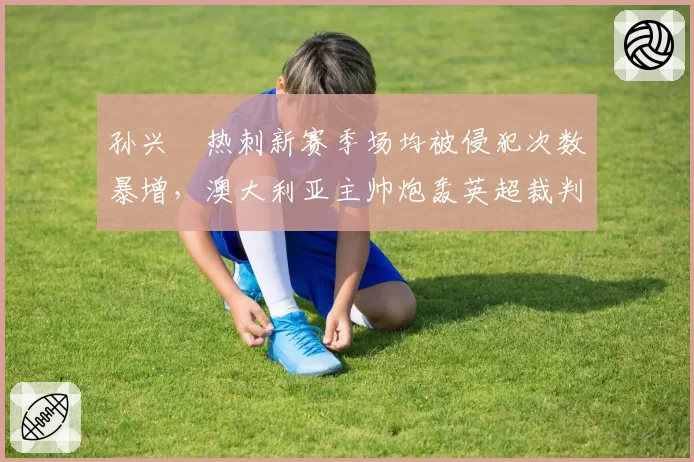 孙兴慜热刺新赛季场均被侵犯次数暴增,澳大利亚主帅炮轰英超裁判保护不足