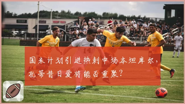 国米计划引进热刺中场本坦库尔,孔蒂昔日爱将能否重聚?