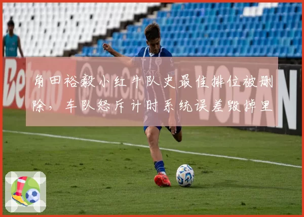 角田裕毅小红牛队史最佳排位被删除，车队怒斥计时系统误差毁掉里程碑