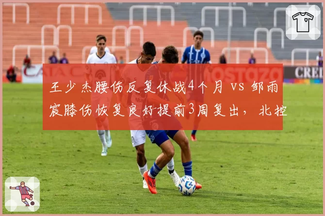 王少杰腰伤反复休战4个月 vs 邹雨宸膝伤恢复良好提前3周复出,北控内线伤病命运两极