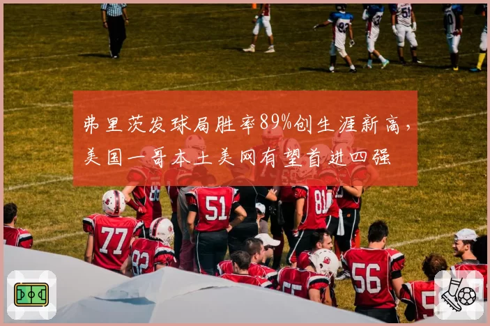 弗里茨发球局胜率89%创生涯新高，美国一哥本土美网有望首进四强