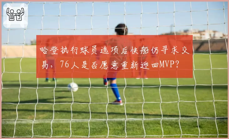 哈登执行球员选项后快船仍寻求交易，76人是否愿意重新迎回MVP？