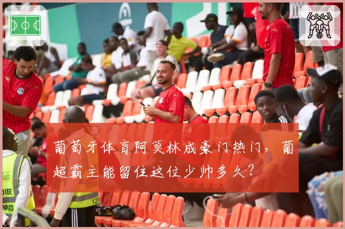 葡萄牙体育阿莫林成豪门热门，葡超霸主能留住这位少帅多久？