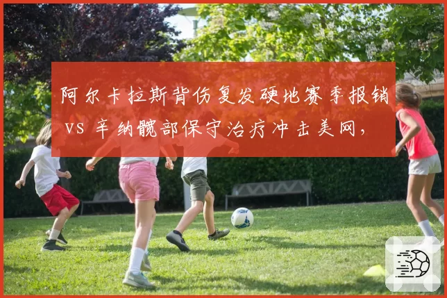 阿尔卡拉斯背伤复发硬地赛季报销 vs 辛纳髋部保守治疗冲击美网,新生代核心复出策略分化